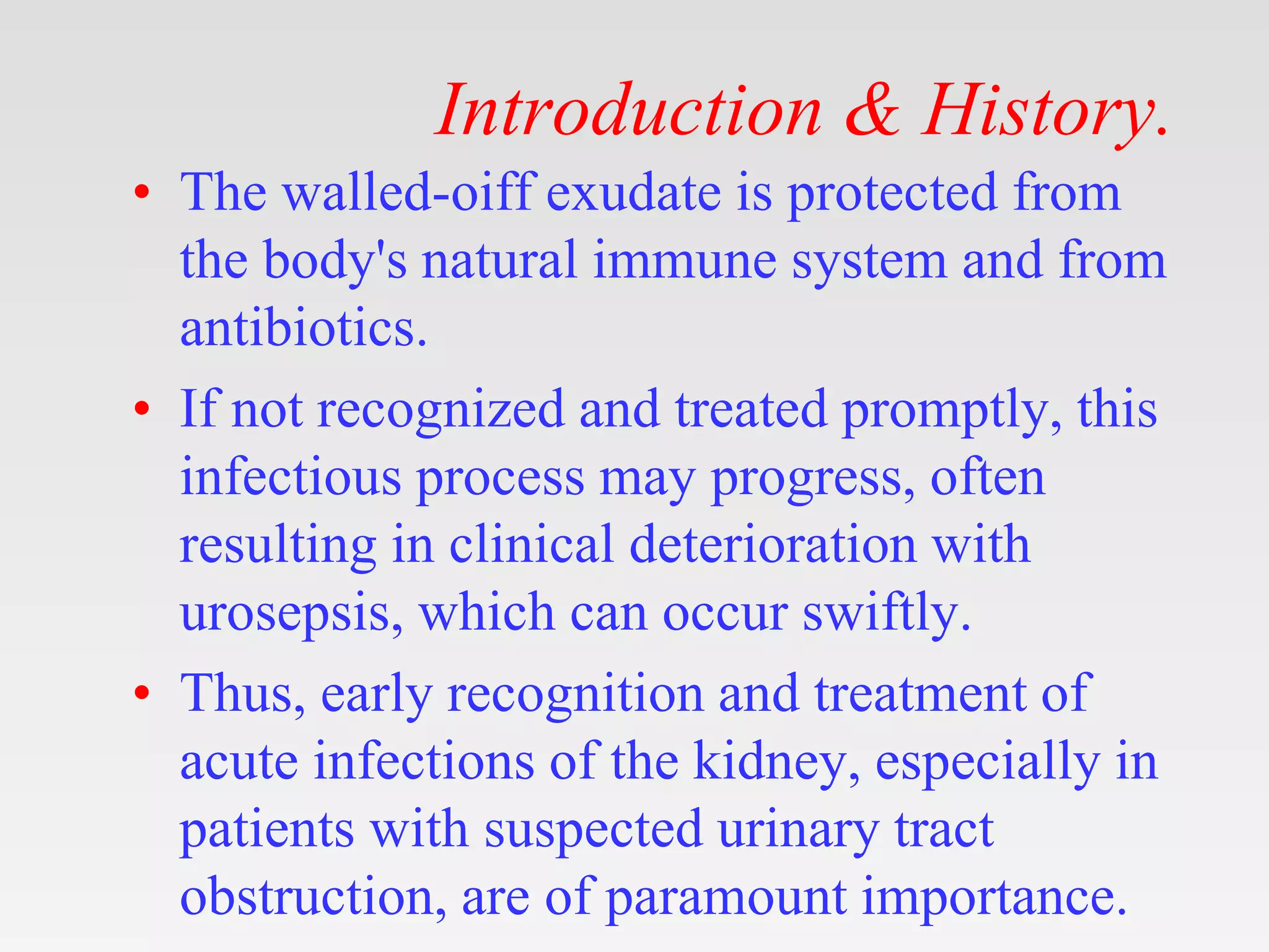 Introduction & History.
• The walled-oiff exudate is protected from
the body's natural immune system and from
antibiotics.
• If not recognized and treated promptly, this
infectious process may progress, often
resulting in clinical deterioration with
urosepsis, which can occur swiftly.
• Thus, early recognition and treatment of
acute infections of the kidney, especially in
patients with suspected urinary tract
obstruction, are of paramount importance.
 