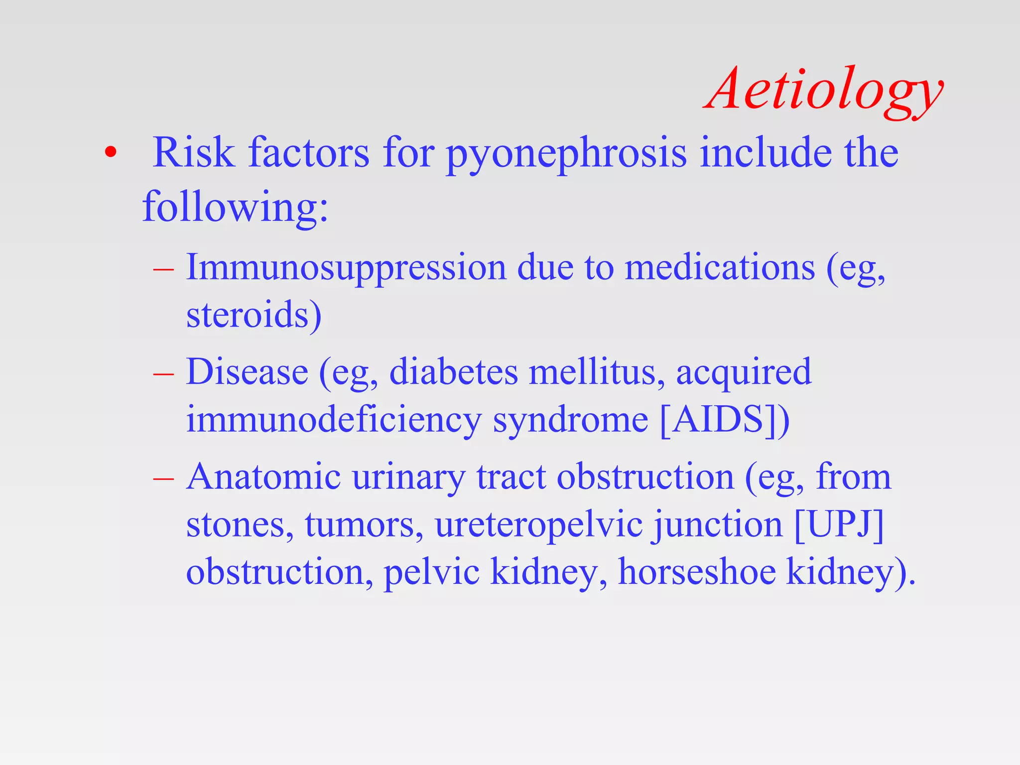Aetiology
• Risk factors for pyonephrosis include the
following:
– Immunosuppression due to medications (eg,
steroids)
– Disease (eg, diabetes mellitus, acquired
immunodeficiency syndrome [AIDS])
– Anatomic urinary tract obstruction (eg, from
stones, tumors, ureteropelvic junction [UPJ]
obstruction, pelvic kidney, horseshoe kidney).
 