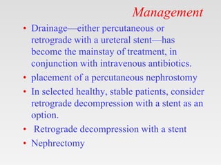 Management
• Drainage—either percutaneous or
retrograde with a ureteral stent—has
become the mainstay of treatment, in
conjunction with intravenous antibiotics.
• placement of a percutaneous nephrostomy
• In selected healthy, stable patients, consider
retrograde decompression with a stent as an
option.
• Retrograde decompression with a stent
• Nephrectomy
 