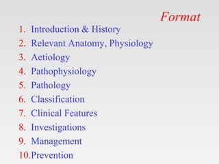 Format
1. Introduction & History
2. Relevant Anatomy, Physiology
3. Aetiology
4. Pathophysiology
5. Pathology
6. Classification
7. Clinical Features
8. Investigations
9. Management
10.Prevention
 