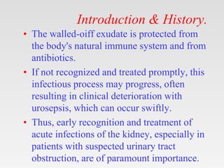 Introduction & History.
• The walled-oiff exudate is protected from
the body's natural immune system and from
antibiotics.
• If not recognized and treated promptly, this
infectious process may progress, often
resulting in clinical deterioration with
urosepsis, which can occur swiftly.
• Thus, early recognition and treatment of
acute infections of the kidney, especially in
patients with suspected urinary tract
obstruction, are of paramount importance.
 