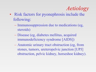 Aetiology
• Risk factors for pyonephrosis include the
following:
– Immunosuppression due to medications (eg,
steroids)
– Disease (eg, diabetes mellitus, acquired
immunodeficiency syndrome [AIDS])
– Anatomic urinary tract obstruction (eg, from
stones, tumors, ureteropelvic junction [UPJ]
obstruction, pelvic kidney, horseshoe kidney).
 