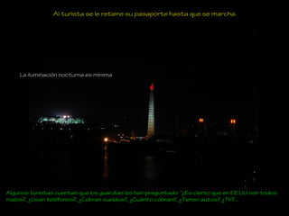 Al turista se le retiene su pasaporte hasta que se marcha.
Algunos turistas cuentan que los guardias les han preguntado: “¿Es cierto que en EE.UU son todos
malos?, ¿Usan teléfonos?, ¿Cobran sueldos?, ¿Cuánto cobran?, ¿Tienen autos? ¿TV?...
La iluminación nocturna es mínima
 