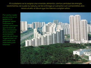 Al ciudadano se le asigna una vivienda, alimento, cierta cantidad de energía,
vestimenta, se cuida su salud y se les entrega un canasto con comestibles dos
veces al año, el día en que los líderes cumplen años.
Por cierto, nadie
puede criticar al
gobierno, ni
proponer ideas
molestas, ni
cantar canciones
que no sean de
ellos, ni moverse
de la ciudad sin
autorización,
además de otras
‘sugerencias’, un
solo canal, una
sola radio y sin
Internet.
 