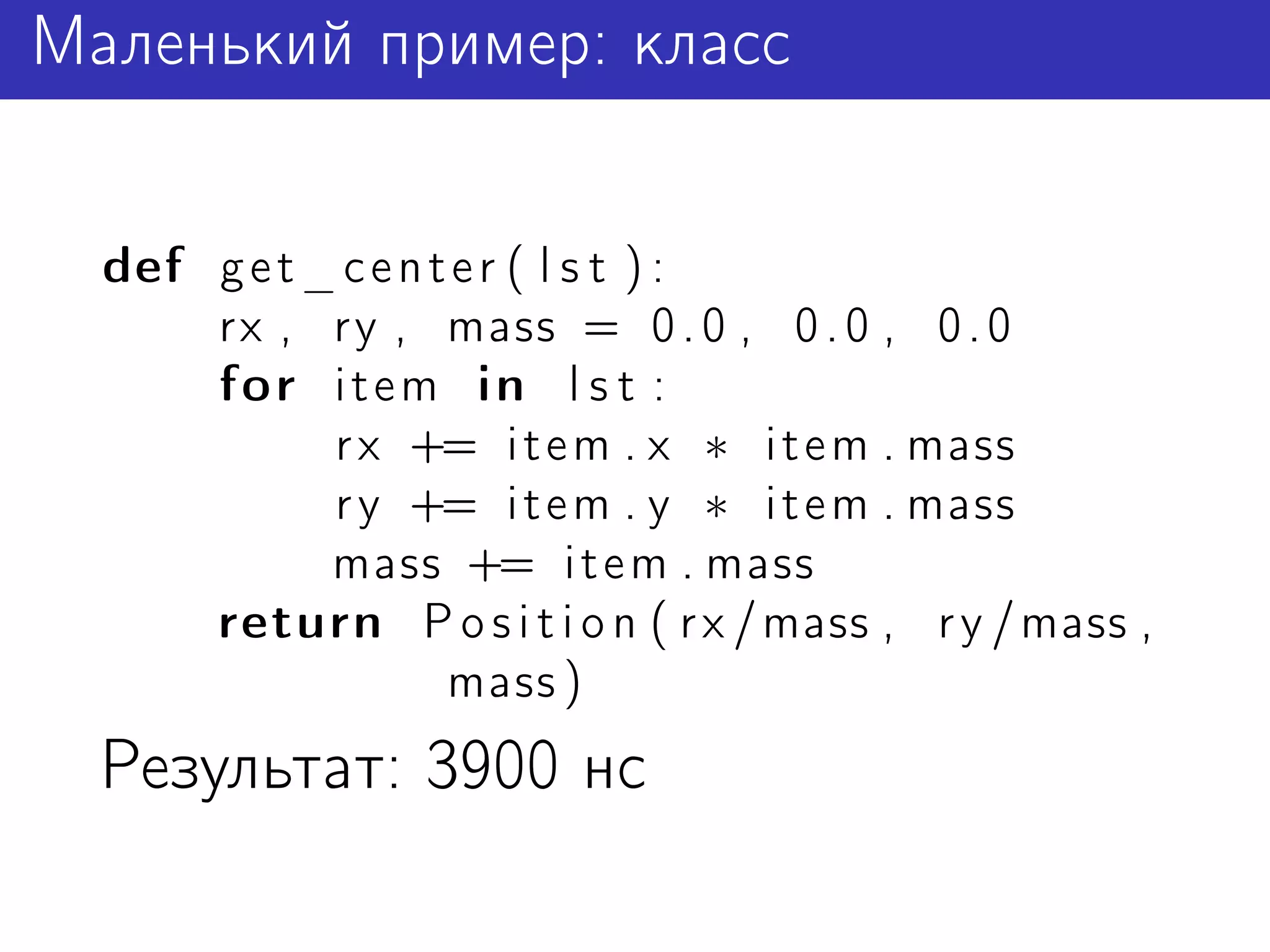 Маленький пример: класс


  def g e t _ c e n t e r ( l s t ) :
      rx , ry , mass = 0 . 0 , 0 . 0 , 0 . 0
      for i t e m in l s t :
             r x += i t e m . x ∗ i t e m . mass
             r y += i t e m . y ∗ i t e m . mass
             mass += i t e m . mass
      return P o s i t i o n ( r x / mass , r y / mass ,
                     mass )
  Результат: 3900 нс
 