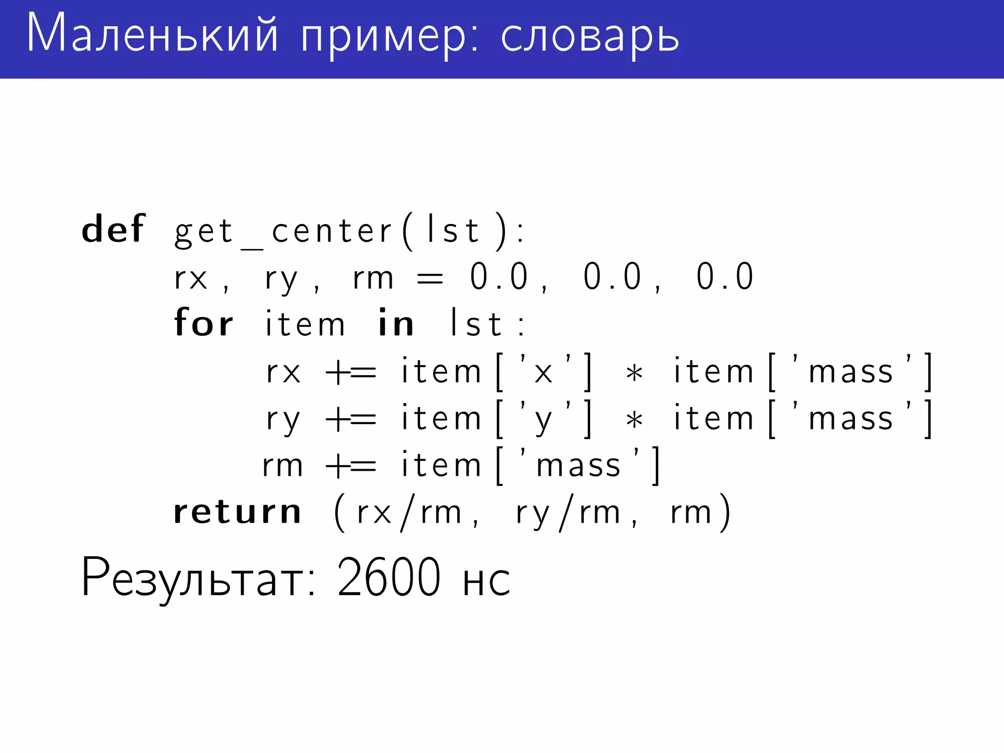 Маленький пример: словарь


  def g e t _ c e n t e r ( l s t ) :
      rx , ry , rm = 0 . 0 , 0 . 0 , 0 . 0
      for i t e m in l s t :
             r x += i t e m [ ’ x ’ ] ∗ i t e m [ ’ mass ’ ]
             r y += i t e m [ ’ y ’ ] ∗ i t e m [ ’ mass ’ ]
             rm += i t e m [ ’ mass ’ ]
      return ( r x /rm , r y /rm , rm )
  Результат: 2600 нс
 