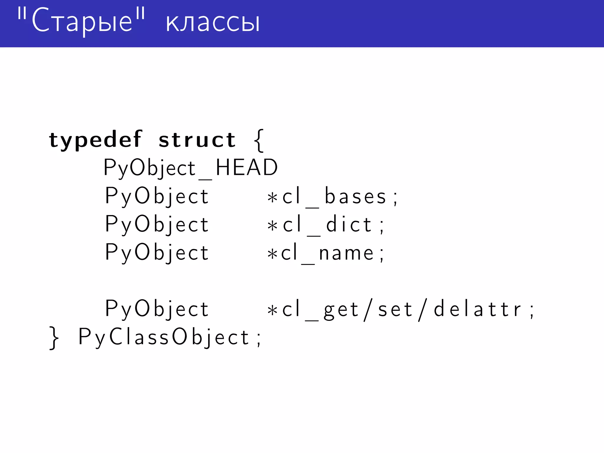 "Старые" классы


  typedef struct {
      PyObject_HEAD
      PyObject     ∗ cl_bases ;
      PyObject     ∗cl_dict ;
      PyObject     ∗cl_name ;

      PyObject      ∗ cl_get / set / d e l a t t r ;
  } PyClassObject ;
 