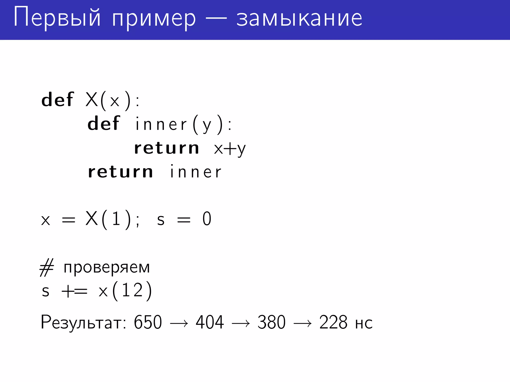 Первый пример            замыкание

  def X( x ) :
      def i n n e r ( y ) :
             return x+y
      return i n n e r

  x = X(1); s = 0

 # проверяем
 s += x ( 1 2 )
 Результат: 650 → 404 → 380 → 228 нс
 
