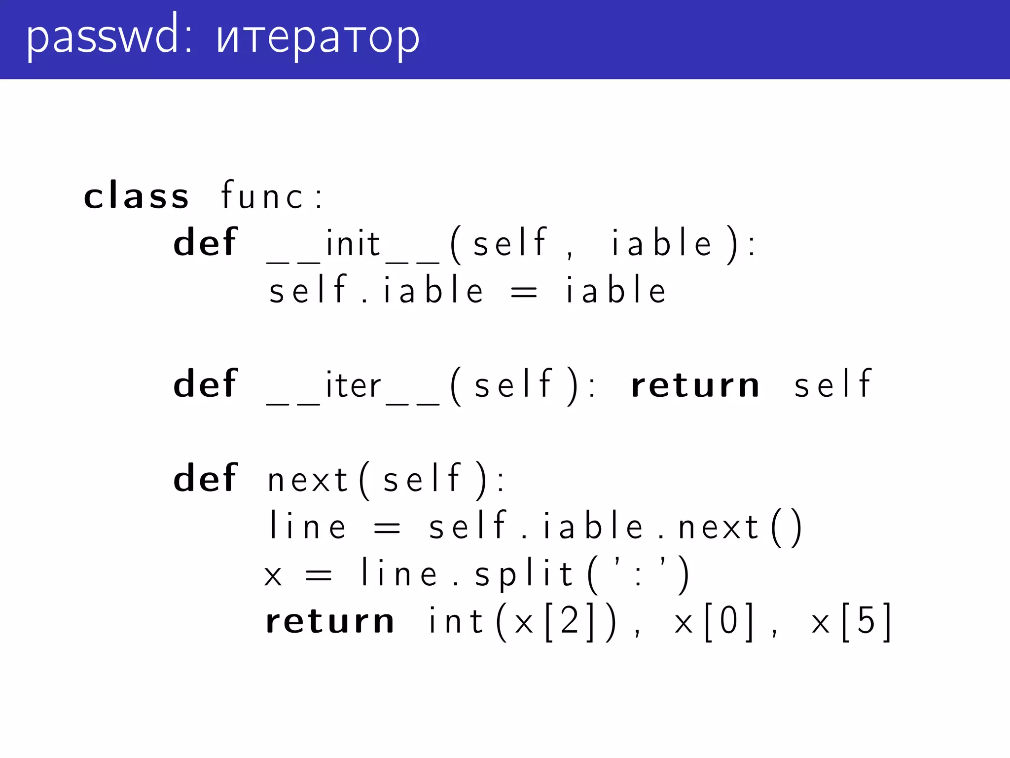 passwd: итератор

  class func :
      def __init__ ( s e l f , i a b l e ) :
          self . iable = iable

       def __iter__ ( s e l f ) : return s e l f

       def n e x t ( s e l f ) :
           l i n e = s e l f . i a b l e . next ()
           x = line . split ( ’ : ’)
           return i n t ( x [ 2 ] ) , x [ 0 ] , x [ 5 ]
 