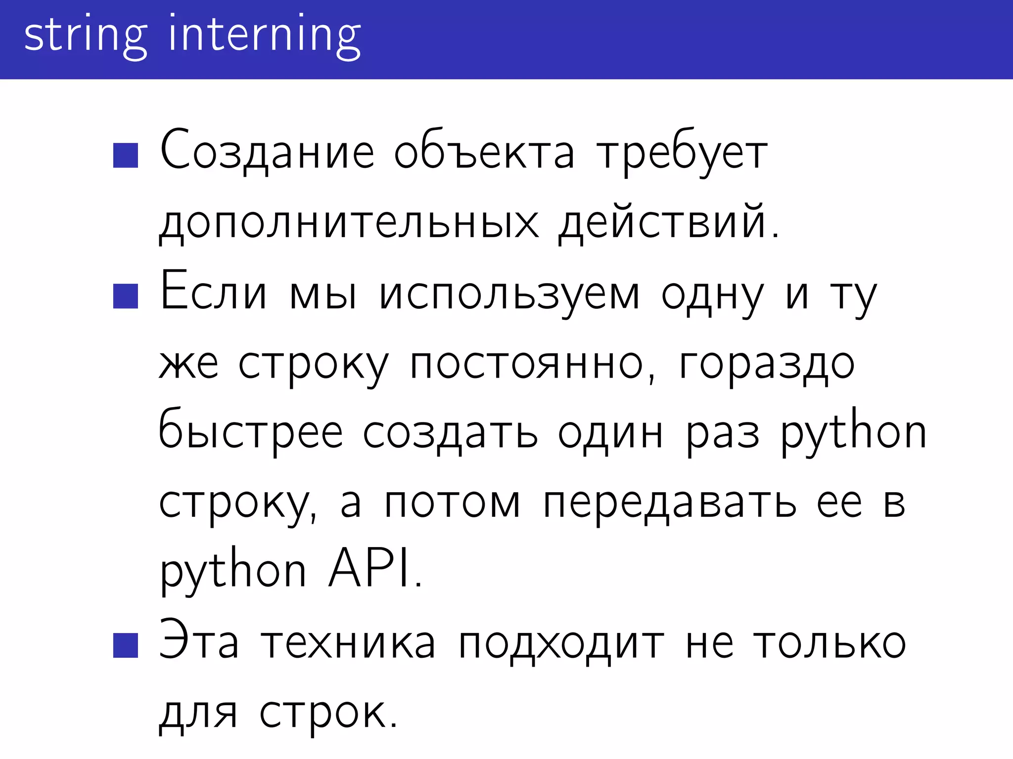 string interning

      Создание объекта требует
      дополнительных действий.
      Если мы используем одну и ту
      же строку постоянно, гораздо
      быстрее создать один раз python
      строку, а потом передавать ее в
      python API.
      Эта техника подходит не только
      для строк.
 
