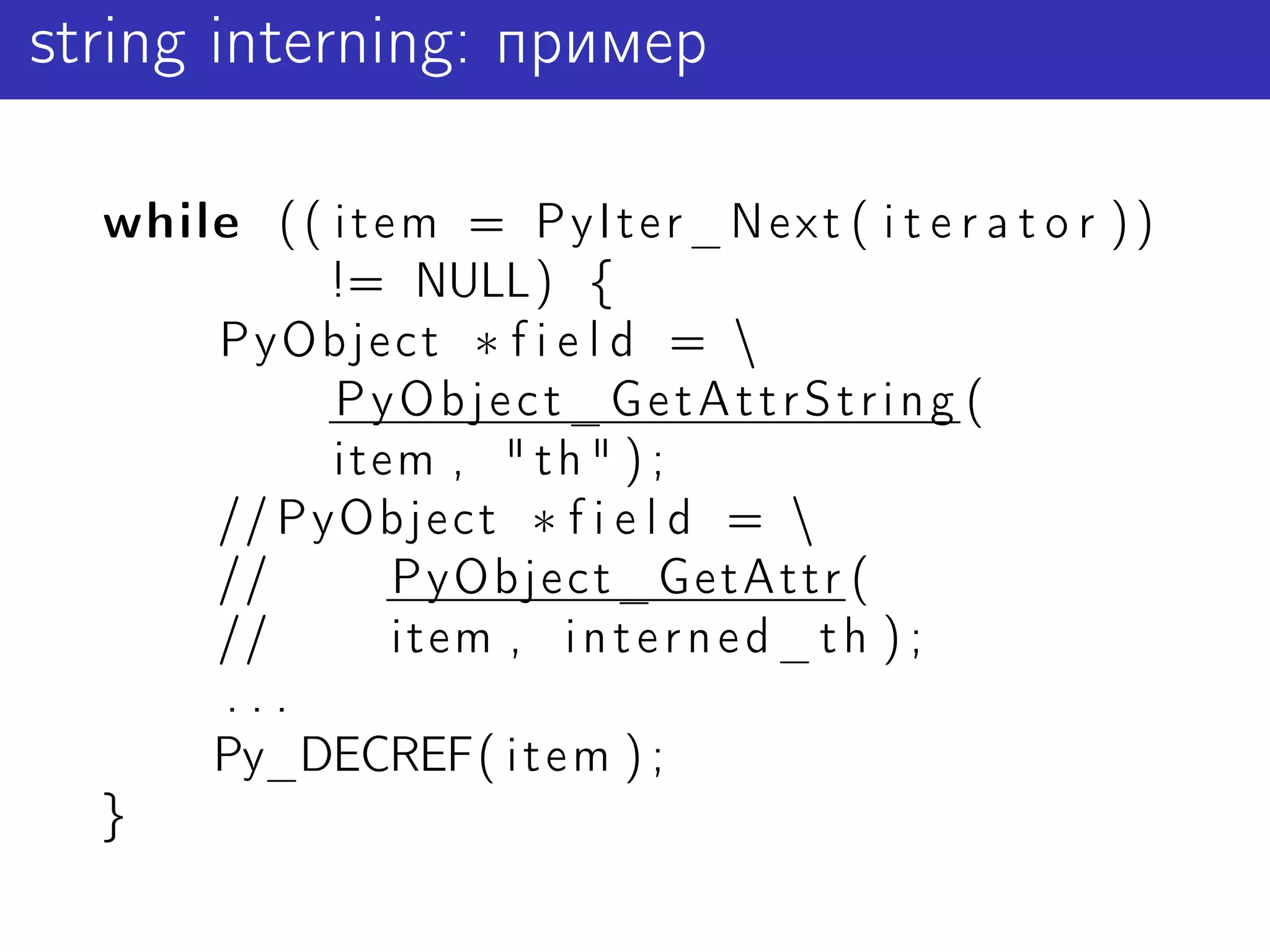 string interning: пример

  while ( ( i t e m = P y I t e r _ N e x t ( i t e r a t o r ) )
            != NULL) {
      PyObject ∗ f i e l d = 
            PyObject_GetAttrString (
            item , " t h " ) ;
      // PyObject ∗ f i e l d = 
      //         PyObject_GetAttr (
      //         item , i n t e r n e d _ t h ) ;
      ...
      Py_DECREF( i t e m ) ;
  }
 