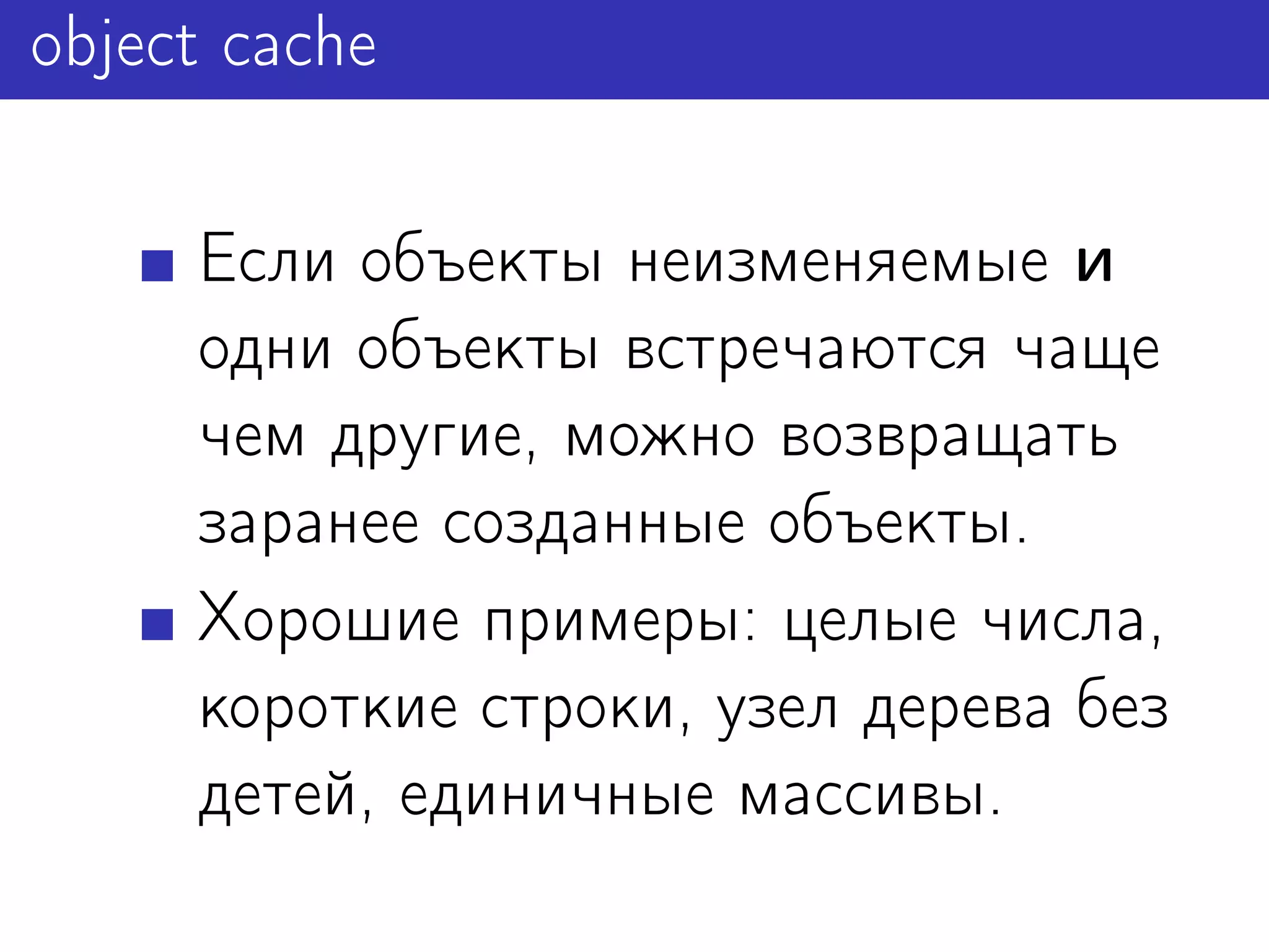 object cache

     Если объекты неизменяемые и
     одни объекты встречаются чаще
     чем другие, можно возвращать
     заранее созданные объекты.
     Хорошие примеры: целые числа,
     короткие строки, узел дерева без
     детей, единичные массивы.
 