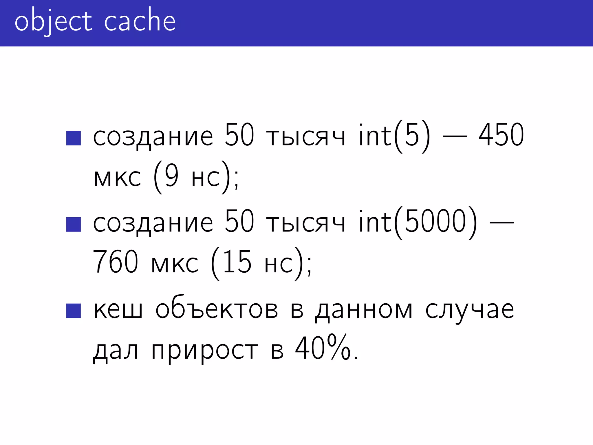 object cache


     создание 50 тысяч int(5) 450
     мкс (9 нс);
     создание 50 тысяч int(5000)
     760 мкс (15 нс);
     кеш объектов в данном случае
     дал прирост в 40%.
 