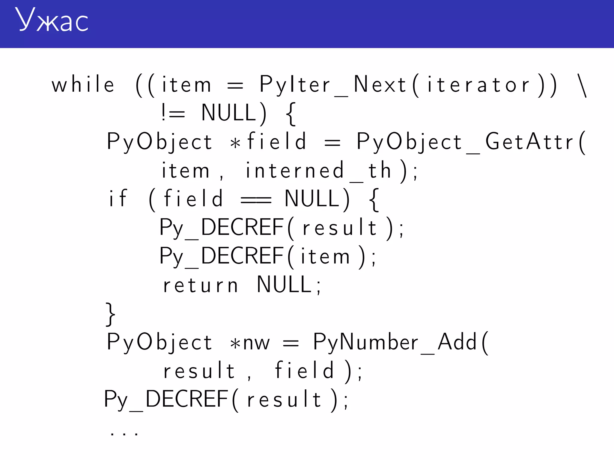 Ужас
 w h i l e (( item = PyIter_Next ( i t e r a t o r )) 
              != NULL) {
         PyObject ∗ f i e l d = PyObject_GetAttr (
               item , i n t e r n e d _ t h ) ;
         i f ( f i e l d == NULL) {
              Py_DECREF( r e s u l t ) ;
              Py_DECREF( i t e m ) ;
               r e t u r n NULL ;
         }
         PyObject ∗nw = PyNumber_Add (
               result , field );
         Py_DECREF( r e s u l t ) ;
          ...
 