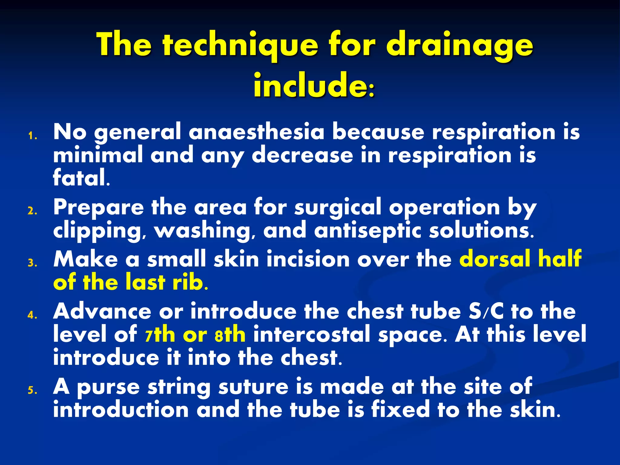 The technique for drainage
include:
1. No general anaesthesia because respiration is
minimal and any decrease in respiration is
fatal.
2. Prepare the area for surgical operation by
clipping, washing, and antiseptic solutions.
3. Make a small skin incision over the dorsal half
of the last rib.
4. Advance or introduce the chest tube S/C to the
level of 7th or 8th intercostal space. At this level
introduce it into the chest.
5. A purse string suture is made at the site of
introduction and the tube is fixed to the skin.
 
