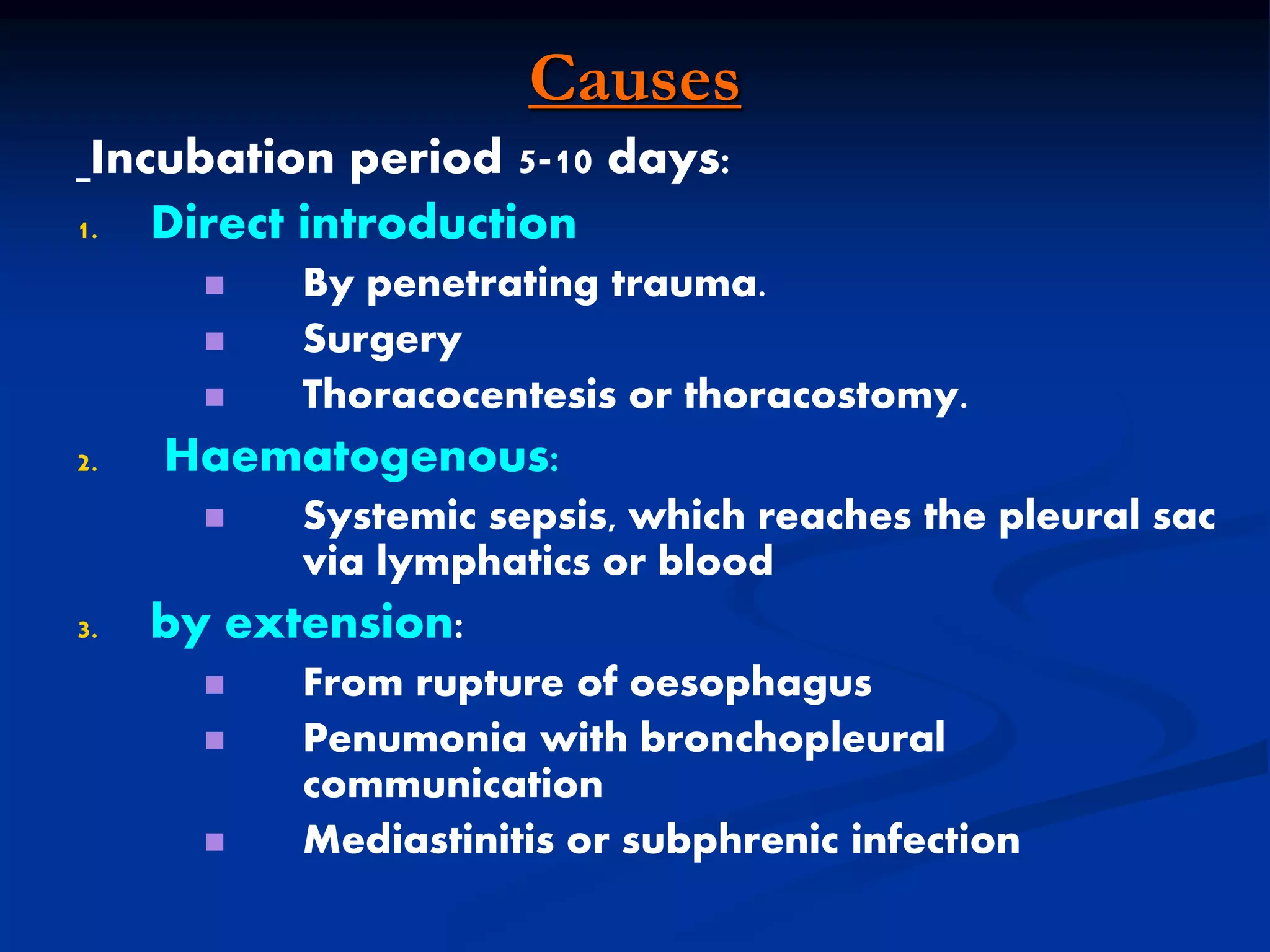 Causes
Incubation period 5-10 days:
1. Direct introduction
 By penetrating trauma.
 Surgery
 Thoracocentesis or thoracostomy.
2. Haematogenous:
 Systemic sepsis, which reaches the pleural sac
via lymphatics or blood
3. by extension:
 From rupture of oesophagus
 Penumonia with bronchopleural
communication
 Mediastinitis or subphrenic infection
 