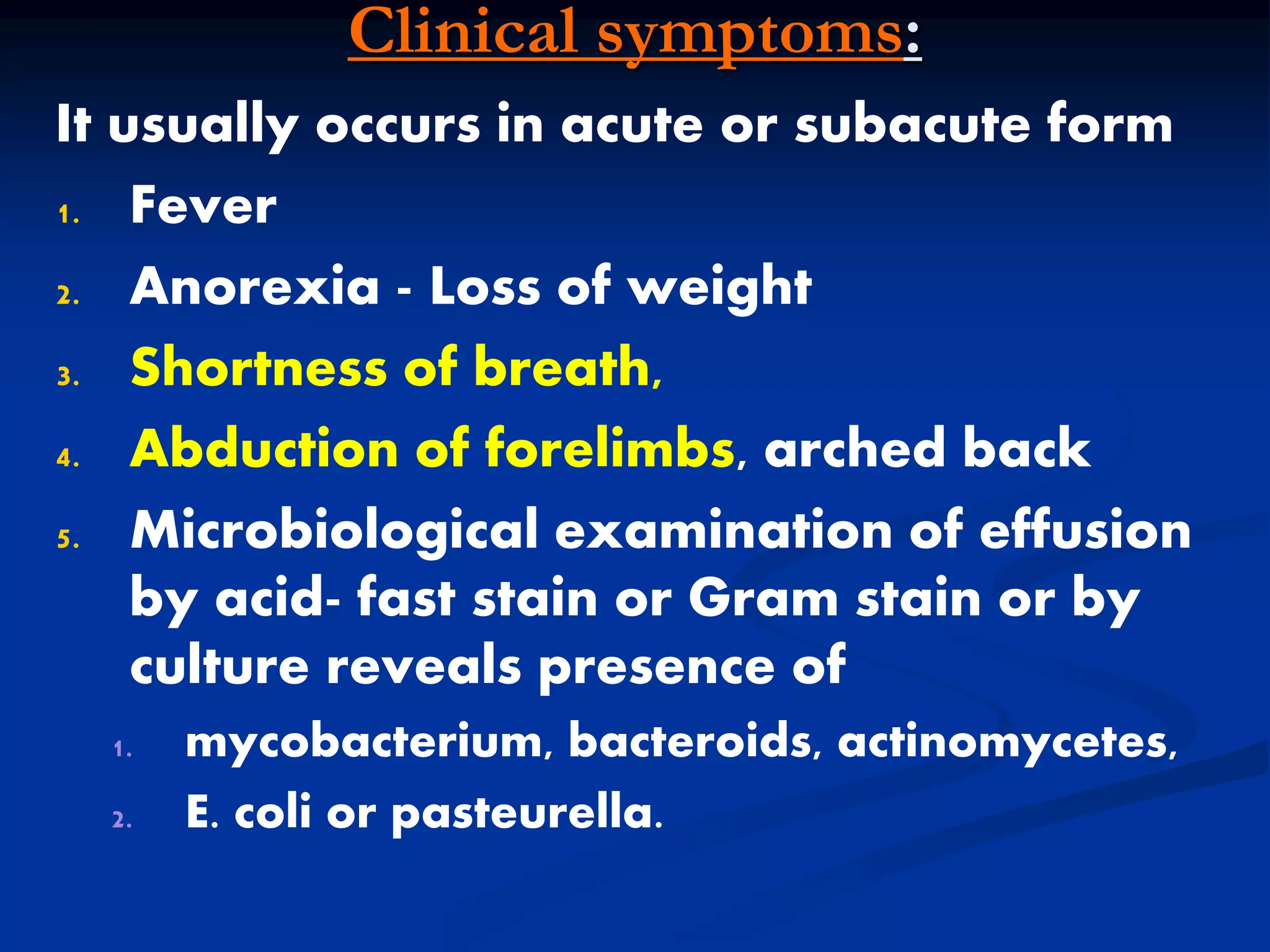 Clinical symptoms:
It usually occurs in acute or subacute form
1. Fever
2. Anorexia - Loss of weight
3. Shortness of breath,
4. Abduction of forelimbs, arched back
5. Microbiological examination of effusion
by acid- fast stain or Gram stain or by
culture reveals presence of
1. mycobacterium, bacteroids, actinomycetes,
2. E. coli or pasteurella.
 