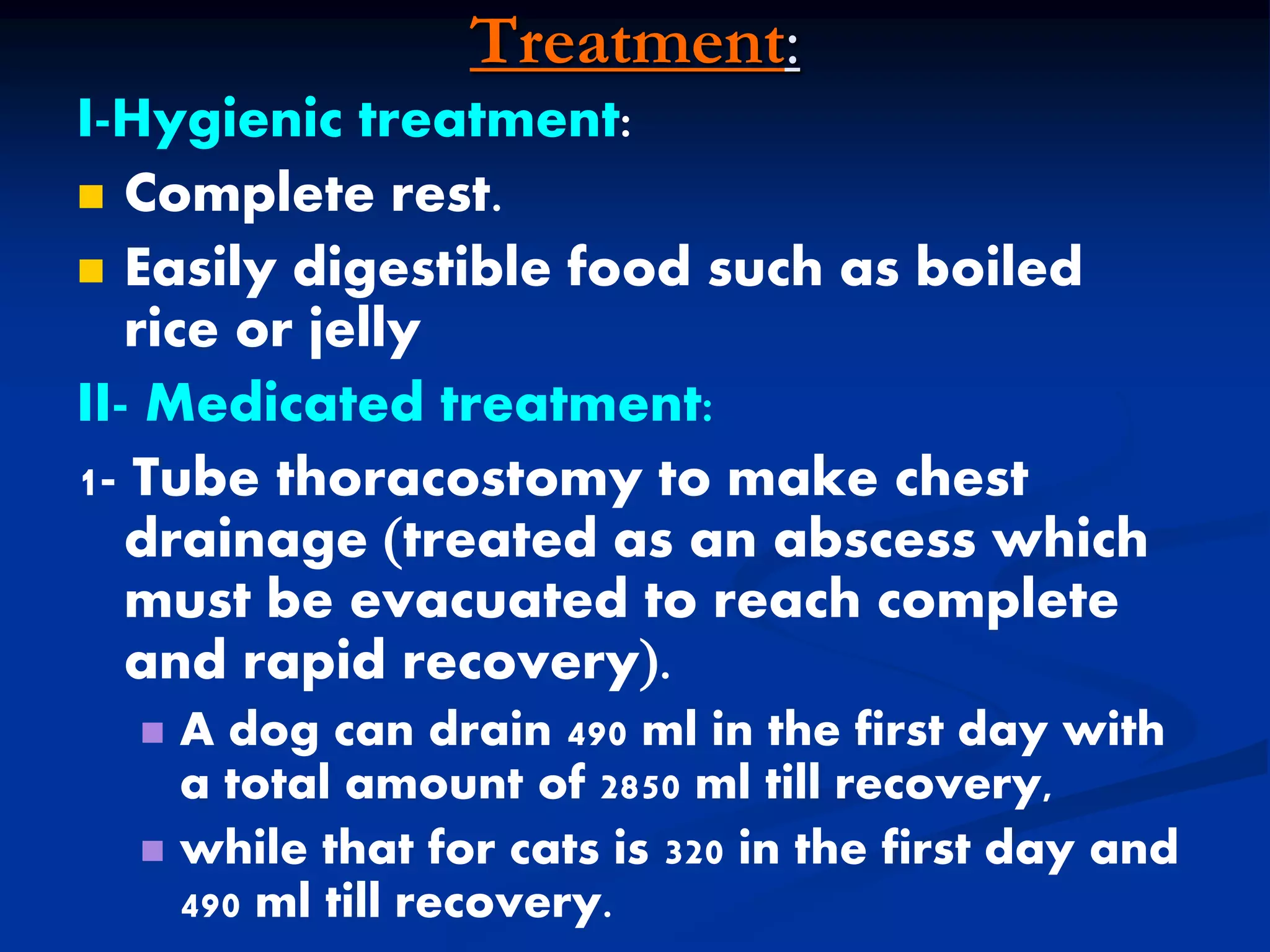 Treatment:
I-Hygienic treatment:
 Complete rest.
 Easily digestible food such as boiled
rice or jelly
II- Medicated treatment:
1- Tube thoracostomy to make chest
drainage treated as an abscess which
must be evacuated to reach complete
and rapid recovery.
 A dog can drain 490 ml in the first day with
a total amount of 2850 ml till recovery,
 while that for cats is 320 in the first day and
490 ml till recovery.
 
