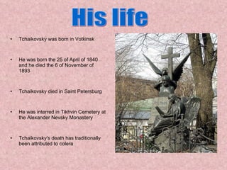 Tchaikovsky was born in Votkinsk  He was born the 25 of April of 1840 and he died the 6 of November of 1893 Tchaikovsky died in Saint Petersburg He was interred in Tikhvin Cemetery at the Alexander Nevsky Monastery Tchaikovsky's death has traditionally been attributed to colera His life 