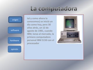 origen
hardware
opinión
tal y como ahora la
conocemos) se inició un
día como hoy, pero 30
años atrás, un 12 de
agosto de 1981, cuando
IBM, lanza al mercado, la
primera computadora
personal IBM 5150 con el
procesador
software