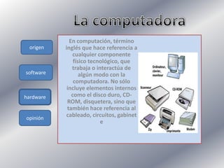 origen
software
hardware
opinión
En computación, término
inglés que hace referencia a
cualquier componente
físico tecnológico, que
trabaja o interactúa de
algún modo con la
computadora. No sólo
incluye elementos internos
como el disco duro, CD-
ROM, disquetera, sino que
también hace referencia al
cableado, circuitos, gabinet
e