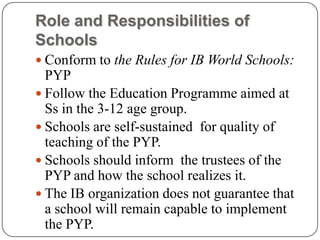 Role and Responsibilities of
Schools
 Conform to the Rules for IB World Schools:
  PYP
 Follow the Education Programme aimed at
  Ss in the 3-12 age group.
 Schools are self-sustained for quality of
  teaching of the PYP.
 Schools should inform the trustees of the
  PYP and how the school realizes it.
 The IB organization does not guarantee that
  a school will remain capable to implement
  the PYP.
 