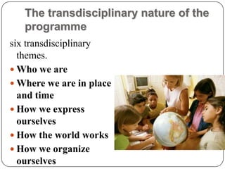 The transdisciplinary nature of the
   programme
six transdisciplinary
  themes.
 Who we are
 Where we are in place
  and time
 How we express
  ourselves
 How the world works
 How we organize
  ourselves
 