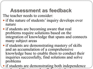 Assessment as feedback
The teacher needs to consider:
 if the nature of students’ inquiry develops over
  nature
 if students are becoming aware that real
  problems require solutions based on the
  integration of knowledge that spans and connects
  many subject areas
 if students are demonstrating mastery of skills
  and an accumulation of a comprehensive
  knowledge base to enable them to conduct their
  inquiries successfully, find solutions and solve
  problems
 if students are demonstrating both independence
 