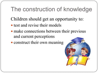The construction of knowledge
Children should get an opportunity to:
 test and revise their models
 make connections between their previous
  and current perceptions
 construct their own meaning
 