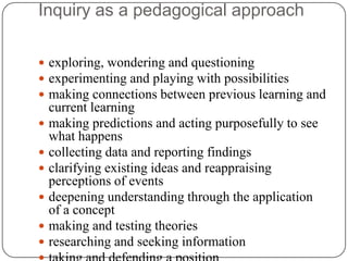 Inquiry as a pedagogical approach

 exploring, wondering and questioning
 experimenting and playing with possibilities
 making connections between previous learning and
  current learning
 making predictions and acting purposefully to see
  what happens
 collecting data and reporting findings
 clarifying existing ideas and reappraising
  perceptions of events
 deepening understanding through the application
  of a concept
 making and testing theories
 researching and seeking information
 