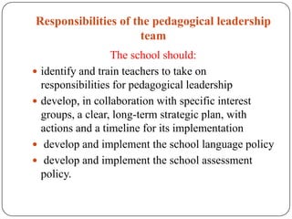 Responsibilities of the pedagogical leadership
                      team
                  The school should:
 identify and train teachers to take on
  responsibilities for pedagogical leadership
 develop, in collaboration with specific interest
  groups, a clear, long-term strategic plan, with
  actions and a timeline for its implementation
 develop and implement the school language policy
 develop and implement the school assessment
  policy.
 