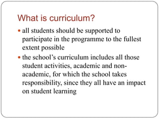 What is curriculum?
 all students should be supported to
  participate in the programme to the fullest
  extent possible
 the school’s curriculum includes all those
  student activities, academic and non-
  academic, for which the school takes
  responsibility, since they all have an impact
  on student learning
 