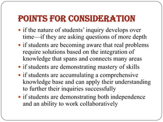 Points for consideration
 if the nature of students’ inquiry develops over
  time—if they are asking questions of more depth
 if students are becoming aware that real problems
  require solutions based on the integration of
  knowledge that spans and connects many areas
 if students are demonstrating mastery of skills
 if students are accumulating a comprehensive
  knowledge base and can apply their understanding
  to further their inquiries successfully
 if students are demonstrating both independence
  and an ability to work collaboratively
 