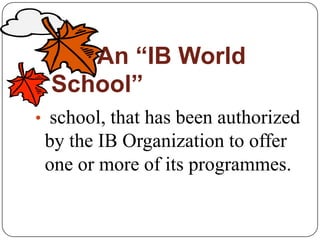 An “IB World
  School”
• school, that has been authorized
 by the IB Organization to offer
 one or more of its programmes.
 