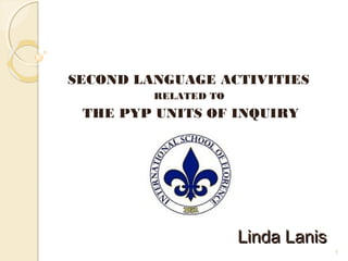 1
Linda LanisLinda Lanis
SECOND LANGUAGE ACTIVITIES
RELATED TO
THE PYP UNITS OF INQUIRY
 