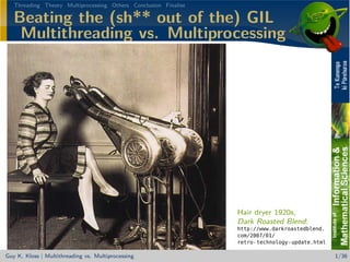 Threading Theory Multiprocessing Others Conclusion Finalise

   Beating the (sh** out of the) GIL
    Multithreading vs. Multiprocessing




                                                                 Hair dryer 1920s,
                                                                 Dark Roasted Blend:
                                                                 http://www.darkroastedblend.
                                                                 com/2007/01/
                                                                 retro-technology-update.html

Guy K. Kloss | Multithreading vs. Multiprocessing                                               1/36