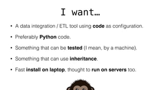 I want…
• A data integration / ETL tool using code as conﬁguration.
• Preferably Python code.
• Something that can be tested (I mean, by a machine).
• Something that can use inheritance.
• Fast install on laptop, thought to run on servers too.
 