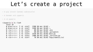 Let’s create a project
~ $ pip install bonobo cookiecutter 
~ $ bonobo init pyparis 
~ $ cd pyparis 
~/pyparis $ ls -lsah 
total 32 
0 drwxr-xr-x 7 rd staff 238B 30 mai 18:02 . 
0 drwxr-xr-x 4 rd staff 136B 30 mai 18:03 .. 
0 -rw-r--r-- 1 rd staff 0B 30 mai 18:02 .env 
8 -rw-r--r-- 1 rd staff 6B 30 mai 18:02 .gitignore 
8 -rw-r--r-- 1 rd staff 333B 30 mai 18:02 main.py 
8 -rw-r--r-- 1 rd staff 140B 30 mai 18:02 _services.py 
8 -rw-r--r-- 1 rd staff 7B 30 mai 18:02 requirements.txt
 