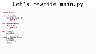 Let’s rewrite main.py
import bonobo
def extract():
for i in range(42):
yield i
def transform(n):
if n % 2:
yield n
def load(n):
print(n)
graph = bonobo.Graph(
extract,
transform,
load,
)
 