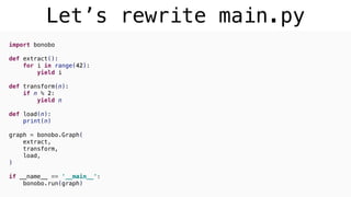 Let’s rewrite main.py
import bonobo
def extract():
for i in range(42):
yield i
def transform(n):
if n % 2:
yield n
def load(n):
print(n)
graph = bonobo.Graph(
extract,
transform,
load,
)
if __name__ == '__main__':
bonobo.run(graph)
 