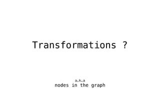 Transformations ?
a.k.a
nodes in the graph
 