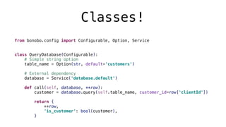 Classes!
from bonobo.config import Configurable, Option, Service
class QueryDatabase(Configurable):
# Simple string option
table_name = Option(str, default='customers')
# External dependency
database = Service('database.default')
def call(self, database, **row):
customer = database.query(self.table_name, customer_id=row['clientId'])
return {
**row,
'is_customer': bool(customer),
}
 