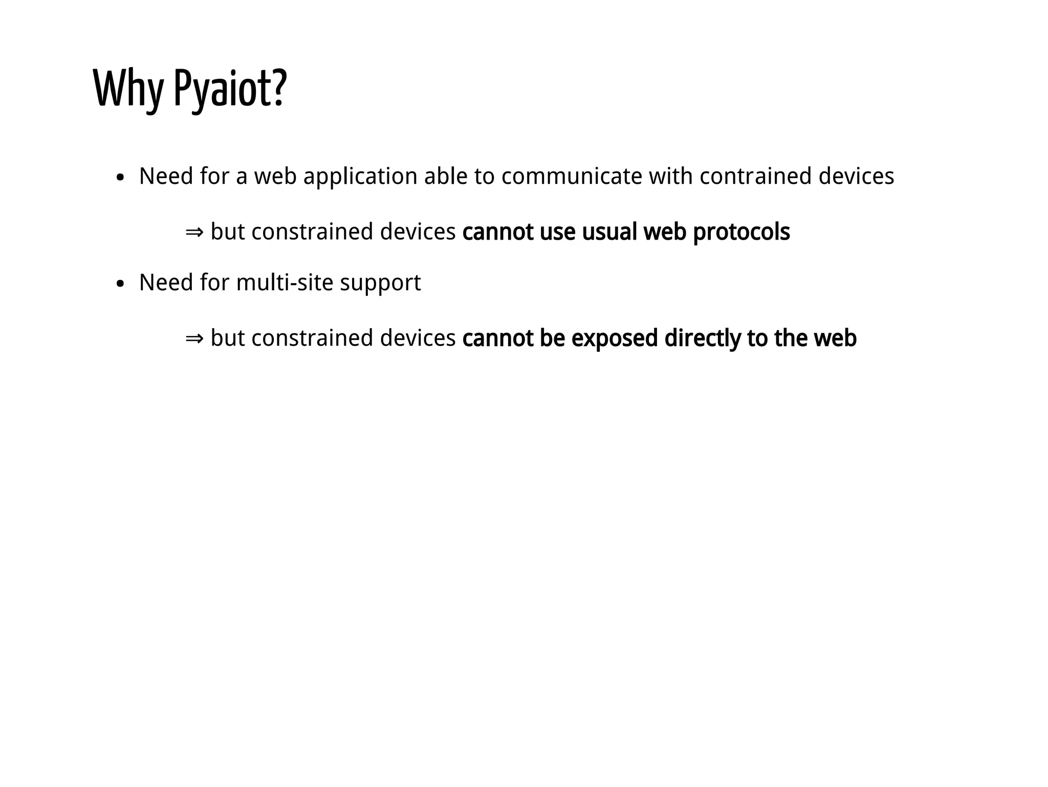 Why Pyaiot? Need for a web application able to communicate with contrained devices ⇒ but constrained devices cannot use usual web protocols Need for multi-site support ⇒ but constrained devices cannot be exposed directly to the web 