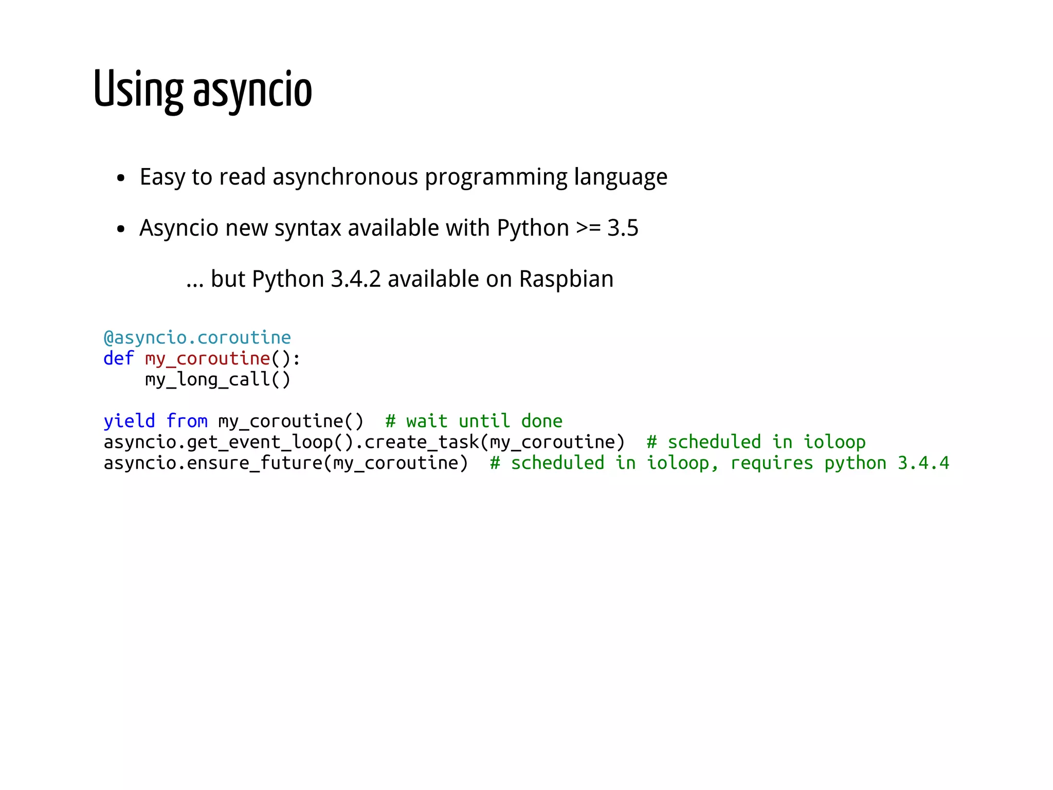 Using asyncio Easy to read asynchronous programming language Asyncio new syntax available with Python >= 3.5 ... but Python 3.4.2 available on Raspbian @asyncio.coroutine def my_coroutine(): my_long_call() yield from my_coroutine() # wait until done asyncio.get_event_loop().create_task(my_coroutine) # scheduled in ioloop asyncio.ensure_future(my_coroutine) # scheduled in ioloop, requires python 3.4.4 