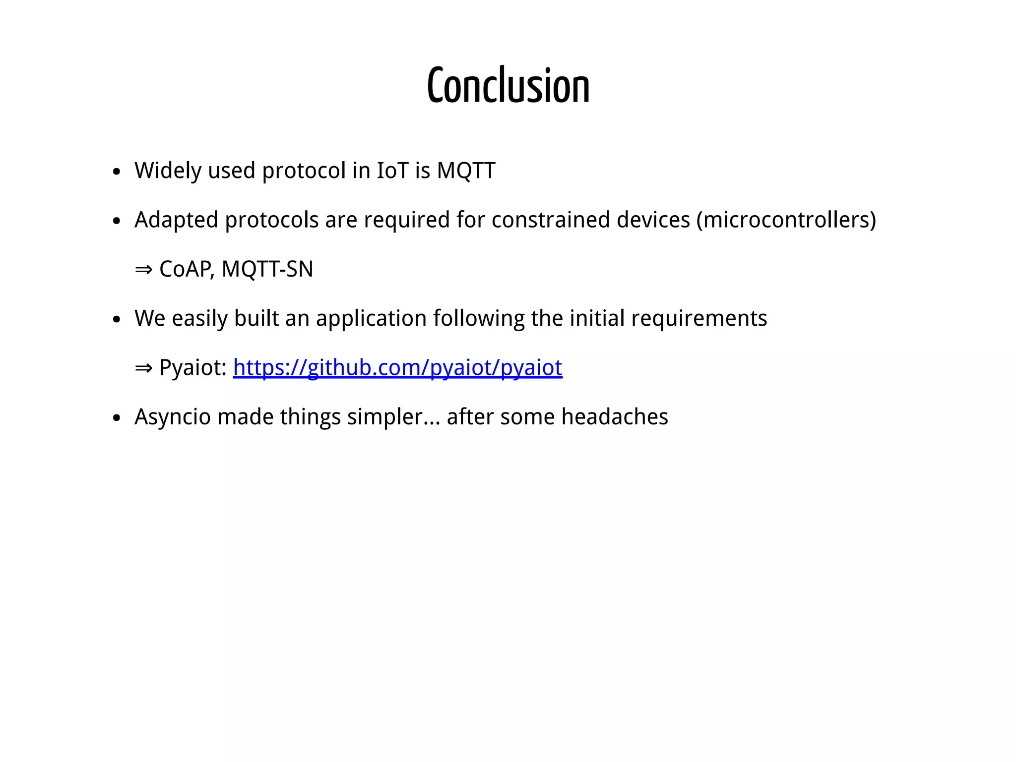 Conclusion Widely used protocol in IoT is MQTT Adapted protocols are required for constrained devices (microcontrollers) ⇒ CoAP, MQTT-SN We easily built an application following the initial requirements ⇒ Pyaiot: https://github.com/pyaiot/pyaiot Asyncio made things simpler... after some headaches 