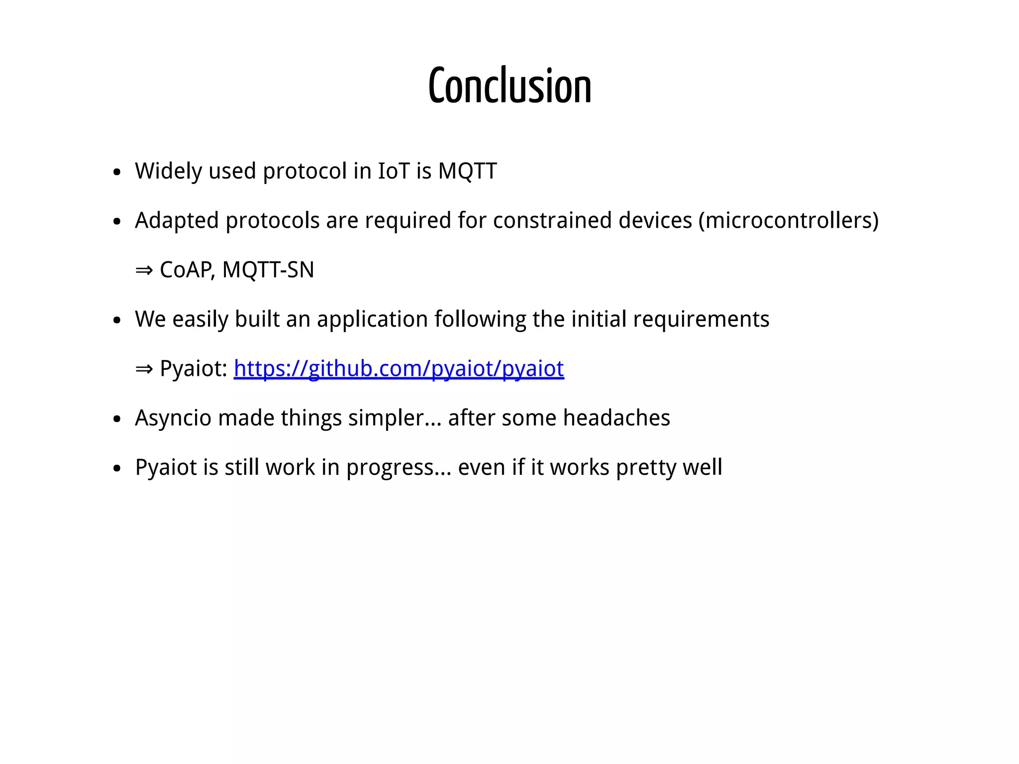 Conclusion Widely used protocol in IoT is MQTT Adapted protocols are required for constrained devices (microcontrollers) ⇒ CoAP, MQTT-SN We easily built an application following the initial requirements ⇒ Pyaiot: https://github.com/pyaiot/pyaiot Asyncio made things simpler... after some headaches Pyaiot is still work in progress... even if it works pretty well 