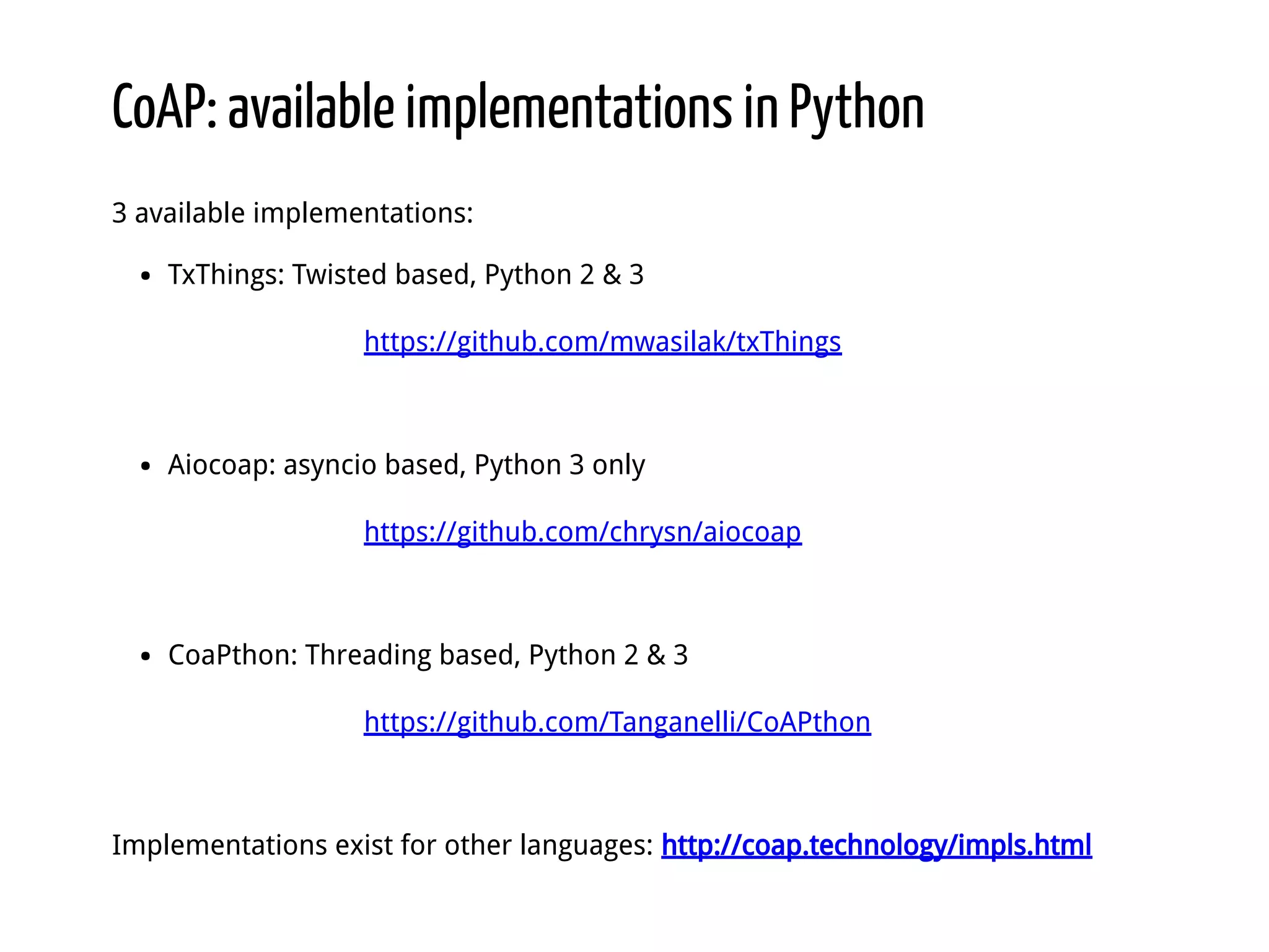 CoAP: available implementations in Python 3 available implementations: TxThings: Twisted based, Python 2 & 3 https://github.com/mwasilak/txThings Aiocoap: asyncio based, Python 3 only https://github.com/chrysn/aiocoap CoaPthon: Threading based, Python 2 & 3 https://github.com/Tanganelli/CoAPthon Implementations exist for other languages: http://coap.technology/impls.html 
