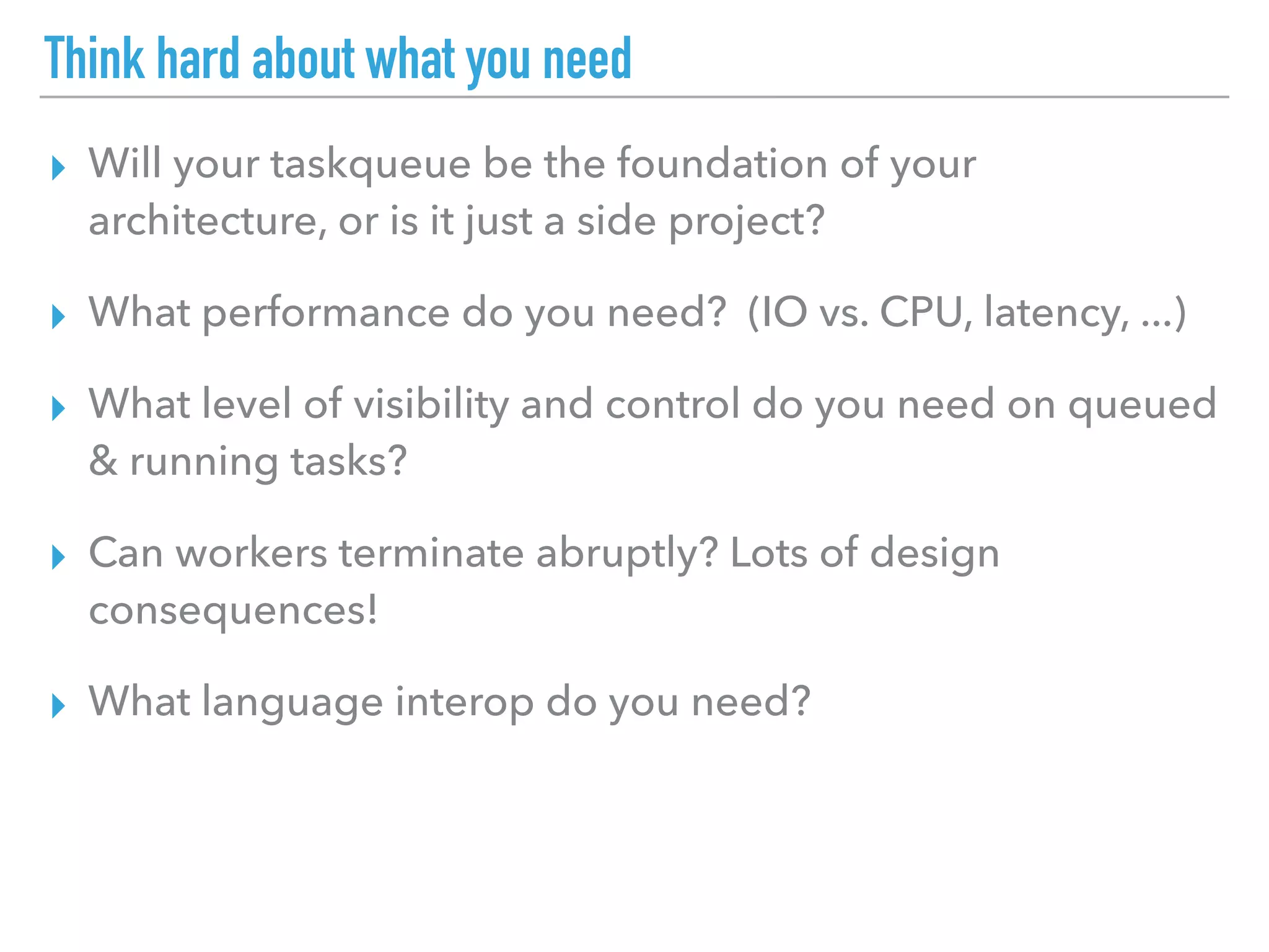Think hard about what you need
▸ Will your taskqueue be the foundation of your
architecture, or is it just a side project?
▸ What performance do you need? (IO vs. CPU, latency, ...)
▸ What level of visibility and control do you need on queued
& running tasks?
▸ Can workers terminate abruptly? Lots of design
consequences!
▸ What language interop do you need?
 
