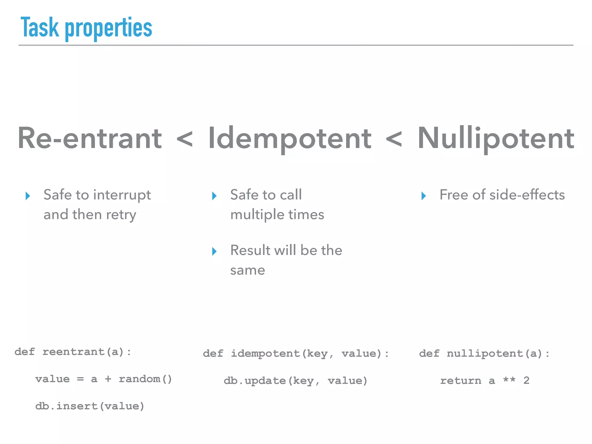 Task properties
Re-entrant Idempotent Nullipotent< <
▸ Safe to interrupt
and then retry
▸ Safe to call
multiple times
▸ Result will be the
same
▸ Free of side-effects
def reentrant(a):
value = a + random()
db.insert(value)
def idempotent(key, value):
db.update(key, value)
def nullipotent(a):
return a ** 2
 