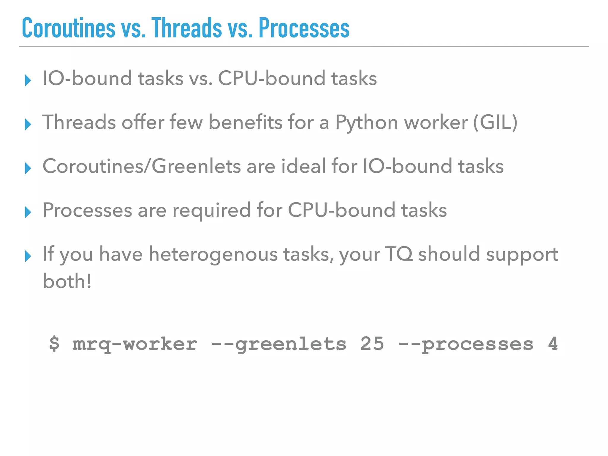 Coroutines vs. Threads vs. Processes
▸ IO-bound tasks vs. CPU-bound tasks
▸ Threads offer few beneﬁts for a Python worker (GIL)
▸ Coroutines/Greenlets are ideal for IO-bound tasks
▸ Processes are required for CPU-bound tasks
▸ If you have heterogenous tasks, your TQ should support
both!
$ mrq-worker --greenlets 25 --processes 4
 